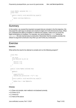 class MyDot extends Dot { }
class Test
{
public static void main(String args[])
{
MyDot dot=new MyDot();
}
}
Summary
In this section, we covered the important concepts that are included in the first objective. We
discussed the valid ways to declare and construct single and multi-dimensional arrays. When
you understand the effect of modifiers in methods and classes, make sure you know the
legal combinations of modifiers. For example, you cannot declare a final method as
abstract. We also learned about constructors. Remember that the compiler provides the
default no-argument constructor only when you don't write any constructors.
Exercise
Question:
What will be the result of an attempt to compile and run the following program?
class Box
{
int b,w;
void Box(int b,int w)
{
this.b = b;
this.w = w;
}
}
public class MyBox extends Box
{
MyBox()
{
super(10,15);
System.out.println(b + "," + w);
}
static public void main(String args[])
{
MyBox box = new MyBox();
}
}
Choices:
• A. Does not compile; main method is not declared correctly
• B. Prints 10,15
• C. Prints 0,0
• D. None of the above
Presented by developerWorks, your source for great tutorials ibm.com/developerWorks
Java certification success, Part 1: SCJP Page 7 of 50
 