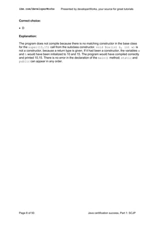 Correct choice:
• D
Explanation:
The program does not compile because there is no matching constructor in the base class
for the super(10,15) call from the subclass constructor. void Box(int b, int w) is
not a constructor, because a return type is given. If it had been a constructor, the variables w
and h would have been initialized to 10 and 15. The program would have compiled correctly
and printed 10,15. There is no error in the declaration of the main() method; static and
public can appear in any order.
ibm.com/developerWorks Presented by developerWorks, your source for great tutorials
Page 8 of 50 Java certification success, Part 1: SCJP
 