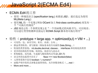 JavaScript 2(ECMA Ed4) ECMA Ed4 Ĺ ʹһֹ淶 (specification lang.)  JS2 ѡΪʹ ML(Meta Lang.) ʹ ML һʵ (  OCaml  first-class continuation) һִеĹ淶 JS2 淶 ( һʵ ) ǡһúʽķдĶԽͼֱ ECMA Script űĿִг ԣ prototype + large app. + optimized(s,t) + VM + ...) ɼԣռ䡢˽Сڲ ... ̬ͼ顢дƣȫ Date,String...  رϵͳ int,double,decimal, classes  interfaces ͽṹ Ľṹ򣺿հʽ ֵԼʽ (in JS1.7) İװ಻  ?   flase === new Boolean(false) Ԫϵͳû boolean  numeric? еʽǿ͵ģʡʽ ,...rest  More and more ... 