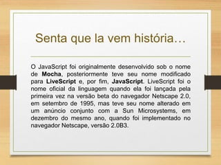 Senta que la vem história…
O JavaScript foi originalmente desenvolvido sob o nome
de Mocha, posteriormente teve seu nome modificado
para LiveScript e, por fim, JavaScript. LiveScript foi o
nome oficial da linguagem quando ela foi lançada pela
primeira vez na versão beta do navegador Netscape 2.0,
em setembro de 1995, mas teve seu nome alterado em
um anúncio conjunto com a Sun Microsystems, em
dezembro do mesmo ano, quando foi implementado no
navegador Netscape, versão 2.0B3.
 