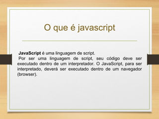 O que é javascript
JavaScript é uma linguagem de script.
Por ser uma linguagem de script, seu código deve ser
executado dentro de um interpretador. O JavaScript, para ser
interpretado, deverá ser executado dentro de um navegador
(browser).
 