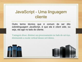 JavaScript - Uma linguagem
cliente
Outro termo técnico que é comum de ser dito
sobrelinguagem JavaScript, é que ela é client side, ou
seja, ela age no lado do cliente.
Vantagem disso: diminui seu processamento no lado do serviço,
diminuindo a escala vertical desses servidores.
 