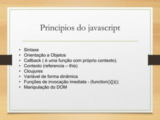 Principios do javascript
• Sintaxe
• Orientação a Objetos
• Callback ( é uma função com próprio contexto).
• Contexto (referencia – this)
• Cloujures
• Variável de forma dinâmica
• Funções de invocação imediata - (function(){})();
• Manipulação do DOM
 