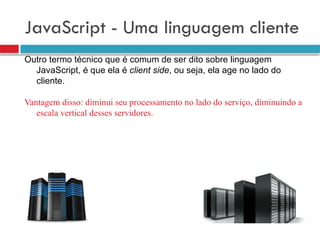 JavaScript - Uma linguagem cliente
Outro termo técnico que é comum de ser dito sobre linguagem
JavaScript, é que ela é client side, ou seja, ela age no lado do
cliente.
Vantagem disso: diminui seu processamento no lado do serviço, diminuindo a
escala vertical desses servidores.
 