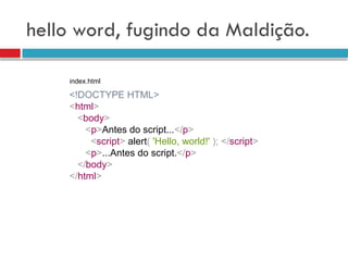hello word, fugindo da Maldição.
<!DOCTYPE HTML>
<html>
<body>
<p>Antes do script...</p>
<script> alert( 'Hello, world!' ); </script>
<p>...Antes do script.</p>
</body>
</html>
index.html
 