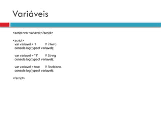 Variáveis
<script>var variavel;</script>
<script>
var variavel = 1 // Inteiro
console.log(typeof variavel);
var variavel = "1" // String
console.log(typeof variavel);
var variavel = true // Booleano.
console.log(typeof variavel);
</script>
 