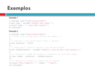 Exemplos
1.<script type="text/javascript">
2.var nome = prompt('Digite seu nome: ');
3.alert(nome + ', seja bem vindo!');
4.</script>
1.<script type="text/javascript">
2./* Este é um script para cálculo de idade! */
3.
4.// Declara o ano atual para fazer o cálculo
5.var anoAtual = 2014;
6.
7.// Pede que o usuário digite o ano em que nasceu
8.var anoNascimento = prompt('Digite o ano em que você nasceu.');
9.
10.// Calcula a idade do usuário e armazena na variável idade
11.var idade = anoAtual - anoNascimento;
12.
13.// Mostra ao usuário a idade que ele possui
14.alert("Sua idade é: " + idade + " anos");
15.</script>
Exemplo 1
Exemplo 2
 