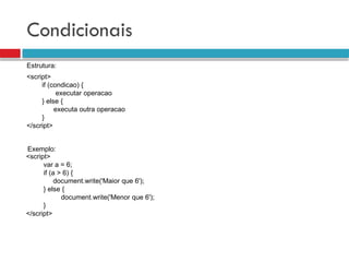 Condicionais
<script>
if (condicao) {
executar operacao
} else {
executa outra operacao
}
</script>
Estrutura:
<script>
var a = 6;
if (a > 6) {
document.write('Maior que 6');
} else {
document.write('Menor que 6');
}
</script>
Exemplo:
 