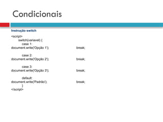 Condicionais
Instrução switch
<script>
switch(variavel) {
case 1:
document.write('Opção 1'); break;
case 2:
document.write('Opção 2'); break;
case 3:
document.write('Opção 3'); break;
default:
document.write('Padrão'); break;
}
</script>
 