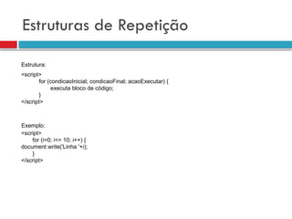 Estruturas de Repetição
<script>
for (condicaoInicial; condicaoFinal; acaoExecutar) {
executa bloco de código;
}
</script>
<script>
for (i=0; i<= 10; i++) {
document.write('Linha '+i);
}
</script>
Estrutura:
Exemplo:
 