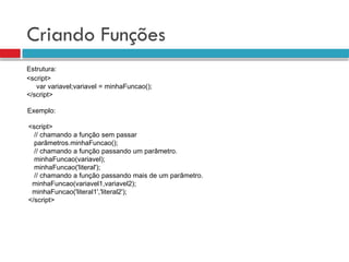 Criando Funções
<script>
var variavel;variavel = minhaFuncao();
</script>
Estrutura:
Exemplo:
<script>
// chamando a função sem passar
parâmetros.minhaFuncao();
// chamando a função passando um parâmetro.
minhaFuncao(variavel);
minhaFuncao('literal');
// chamando a função passando mais de um parâmetro.
minhaFuncao(variavel1,variavel2);
minhaFuncao('literal1','literal2');
</script>
 