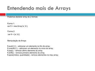 Entendendo mais de Arrays
var ft = new Array(‘a’,’b’);
var ft = [‘a’,’b’];
Podemos declarar array de 2 formas:
Forma 1:
Forma 2:
Manipulação de Arrays
ft.push(‘c’); - adicionar um elemento no fim do array;
ft.unshift(‘c’); - adicionar um elemento no inicio do array;
ft.pop(); - remove ultimo elemento do array
ft.shift(); - remove primeiro elemento do array
ft.spice(índice, quantidade) - remove elementos no meu array;
 