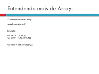 Entendendo mais de Arrays
Como concatenar um array:
array1.concat(array2);
Exemplo:
var arr1 = [1,2,3,5,6];
var arr2 = [11,12,13,15,16];
var result = arr1.concat(arr2);
 