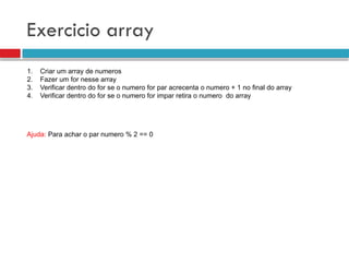 Exercicio array
1. Criar um array de numeros
2. Fazer um for nesse array
3. Verificar dentro do for se o numero for par acrecenta o numero + 1 no final do array
4. Verificar dentro do for se o numero for impar retira o numero do array
Ajuda: Para achar o par numero % 2 == 0
 