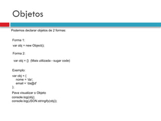 Objetos
Podemos declarar objetos de 2 formas:
Forma 1:
Forma 2:
var obj = new Object();
var obj = {} (Mais utilizada - sugar code)
var obj = {
nome = ‘da’;
email = ‘da@d'
};
Exemplo:
console.log(obj);
console.log(JSON.stringify(obj));
Pava visualizar o Objeto
 
