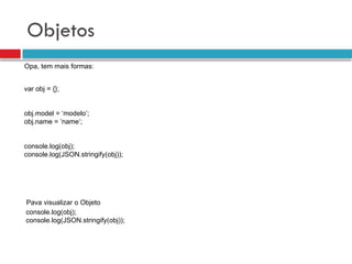 Objetos
Opa, tem mais formas:
console.log(obj);
console.log(JSON.stringify(obj));
Pava visualizar o Objeto
var obj = {};
obj.model = ‘modelo’;
obj.name = ’name’;
console.log(obj);
console.log(JSON.stringify(obj));
 