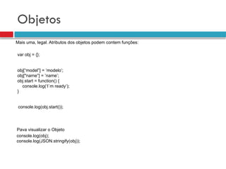 Objetos
Mais uma, legal. Atributos dos objetos podem contem funções:
console.log(obj);
console.log(JSON.stringify(obj));
Pava visualizar o Objeto
var obj = {};
obj[“model”] = ‘modelo’;
obj["name”] = ’name’;
obj.start = function() {
console.log(‘I`m ready’);
}
console.log(obj.start());
 