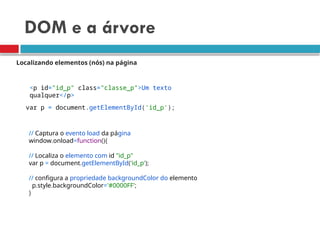 DOM e a árvore
Localizando elementos (nós) na página
<p id="id_p" class="classe_p">Um texto
qualquer</p>
var p = document.getElementById('id_p');
// Captura o evento load da página
window.onload=function(){
// Localiza o elemento com id "id_p"
var p = document.getElementById('id_p');
// configura a propriedade backgroundColor do elemento
p.style.backgroundColor='#0000FF';
}
 