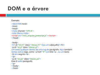 DOM e a árvore
<!DOCTYPE html>
<html>
<head>
<meta charset="UTF-8">
<title>Demo</title>
<script src="meu_arquivo_javascript.js"></script>
</head>
<body>
<h1 id="id_h1" class="classe_h1">Sou um cabeçalho!</h1>
<p id="id_p" class="classe_p">
Um texto qualquer dentro de uma tag de parágrafo. Aqui também
temos outras tags, como <a href="#">um link</a>, ou um texto
<b>em negrito</b>.
</p>
<p id="id_p2" class="classe_p2">
Este é outro parágrafo.
</p>
</body>
</html>
Exemplo:
 