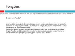 Funções
O que é uma Função?
Uma função é um conjunto de instruções que podem ser executados sempre a tal função for
chamada. As funções possibilitam a reutilização de código, já que você pode chamar a função
várias vezes de dentro de seu código.
As funções podem, também, ter parâmetros, que permitem que você passe dados para a
função.Funções também podem ter um valor de retorno, para que você possa retornar os
resultados de uma operação (ou várias) para o código que a chamou.
JavaScript é uma linguagem funcional, por isso o grande uso de utilização de funções para realizar tarefas
 
