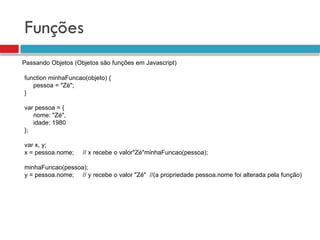 Funções
Passando Objetos (Objetos são funções em Javascript)
function minhaFuncao(objeto) {
pessoa = "Zé";
}
var pessoa = {
nome: "Zé",
idade: 1980
};
var x, y;
x = pessoa.nome; // x recebe o valor"Zé"minhaFuncao(pessoa);
minhaFuncao(pessoa);
y = pessoa.nome; // y recebe o valor "Zé" //(a propriedade pessoa.nome foi alterada pela função)
 