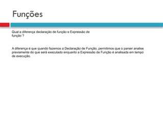 Funções
Qual a diferença declaração de função e Expressão de
função ?
A diferença é que quando fazemos a Declaração de Função, permitimos que o parser analise
previamente do que será executado enquanto a Expressão de Função é analisada em tempo
de execução.
 