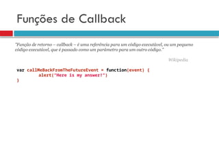 Funções de Callback
var callMeBackFromTheFutureEvent = function(event) {
alert("Here is my answer!")
}
”Função de retorno – callback – é uma referência para um código executável, ou um pequeno
código executável, que é passado como um parâmetro para um outro código.”
Wikipedia
 