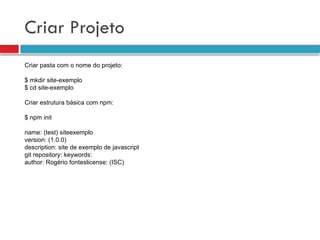 Criar Projeto
Criar pasta com o nome do projeto:
$ mkdir site-exemplo
$ cd site-exemplo
Criar estrutura básica com npm:
$ npm init
name: (test) siteexemplo
version: (1.0.0)
description: site de exemplo de javascript
git repository: keywords:
author: Rogério fonteslicense: (ISC)
 