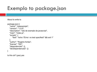 Exemplo to package.json
About to write to
package.json:{
"name": "siteexemplo",
"version": "1.0.0",
"description": "site de exemplo de javascript",
"main": "index.js",
"scripts": {
"test": "echo "Error: no test specified" && exit 1"
},
"author": "Rogério fontes",
"license": "ISC",
"dependencies": {},
"devDependencies": {}
}
Is this ok? (yes) yes
 