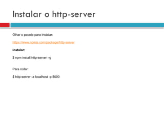 Instalar o http-server
Olhar o pacote para instalar:
https://www.npmjs.com/package/http-server
Instalar:
$ npm install http-server –g
Para rodar:
$ http-server -a localhost -p 8000
 