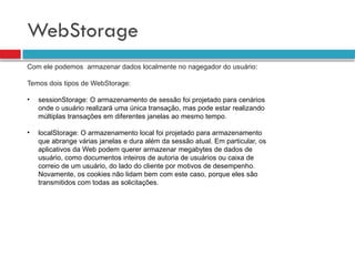 WebStorage
Com ele podemos armazenar dados localmente no nagegador do usuário:
Temos dois tipos de WebStorage:
• sessionStorage: O armazenamento de sessão foi projetado para cenários
onde o usuário realizará uma única transação, mas pode estar realizando
múltiplas transações em diferentes janelas ao mesmo tempo.
• localStorage: O armazenamento local foi projetado para armazenamento
que abrange várias janelas e dura além da sessão atual. Em particular, os
aplicativos da Web podem querer armazenar megabytes de dados de
usuário, como documentos inteiros de autoria de usuários ou caixa de
correio de um usuário, do lado do cliente por motivos de desempenho.
Novamente, os cookies não lidam bem com este caso, porque eles são
transmitidos com todas as solicitações.
 