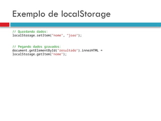 Exemplo de localStorage
// Quardando dados:
localStorage.setItem(”nome", ”joao");
// Pegando dados gravados:
document.getElementById("resultado").innerHTML =
localStorage.getItem("nome");
 