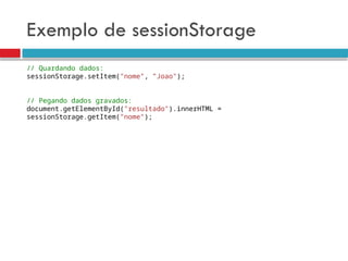 Exemplo de sessionStorage
// Quardando dados:
sessionStorage.setItem("nome", ”Joao");
// Pegando dados gravados:
document.getElementById("resultado").innerHTML =
sessionStorage.getItem(”nome");
 