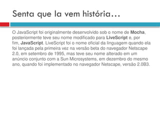 Senta que la vem história…
O JavaScript foi originalmente desenvolvido sob o nome de Mocha,
posteriormente teve seu nome modificado para LiveScript e, por
fim, JavaScript. LiveScript foi o nome oficial da linguagem quando ela
foi lançada pela primeira vez na versão beta do navegador Netscape
2.0, em setembro de 1995, mas teve seu nome alterado em um
anúncio conjunto com a Sun Microsystems, em dezembro do mesmo
ano, quando foi implementado no navegador Netscape, versão 2.0B3.
 