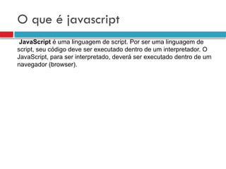 O que é javascript
JavaScript é uma linguagem de script. Por ser uma linguagem de
script, seu código deve ser executado dentro de um interpretador. O
JavaScript, para ser interpretado, deverá ser executado dentro de um
navegador (browser).
 