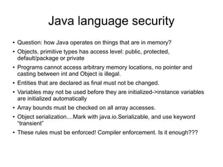 Java language security
●   Question: how Java operates on things that are in memory?
●   Objects, primitive types has access level: public, protected,
    default/package or private
●   Programs cannot access arbitrary memory locations, no pointer and
    casting between int and Object is illegal.
●   Entities that are declared as final must not be changed.
●   Variables may not be used before they are initialized->instance variables
    are initialized automatically
●   Array bounds must be checked on all array accesses.
●   Object serialization....Mark with java.io.Serializable, and use keyword
    “transient”
●   These rules must be enforced! Compiler enforcement. Is it enough???
 