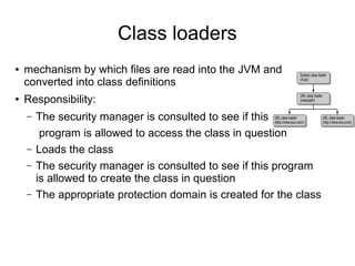 Class loaders
●   mechanism by which files are read into the JVM and
    converted into class definitions
●   Responsibility:
    –   The security manager is consulted to see if this
         program is allowed to access the class in question
    –   Loads the class
    –   The security manager is consulted to see if this program
        is allowed to create the class in question
    –   The appropriate protection domain is created for the class
 