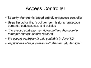 Access Controller
●   Security Manager is based entirely on access controller
●   Uses the policy file; is built on permissions, protection
    domains, code sources and policies
●   the access controller can do everything the security
    manager can do; historic reasons
●   the access controller is only available in Java 1.2
●   Applications always interact with the SecurityManager
 