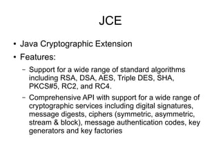 JCE
●   Java Cryptographic Extension
●   Features:
    –   Support for a wide range of standard algorithms
        including RSA, DSA, AES, Triple DES, SHA,
        PKCS#5, RC2, and RC4.
    –   Comprehensive API with support for a wide range of
        cryptographic services including digital signatures,
        message digests, ciphers (symmetric, asymmetric,
        stream & block), message authentication codes, key
        generators and key factories
 