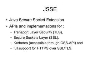 JSSE
●   Java Secure Socket Extension
●   APIs and implementations for :
    –   Transport Layer Security (TLS),
    –   Secure Sockets Layer (SSL),
    –   Kerberos (accessible through GSS-API) and
    –   full support for HTTPS over SSL/TLS.
 