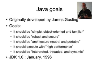 Java goals
●   Originally developed by James Gosling
●   Goals:
    –   It should be "simple, object-oriented and familiar"
    –   It should be "robust and secure"
    –   It should be "architecture-neutral and portable"
    –   It should execute with "high performance"
    –   It should be "interpreted, threaded, and dynamic"
●   JDK 1.0 : January, 1996
 