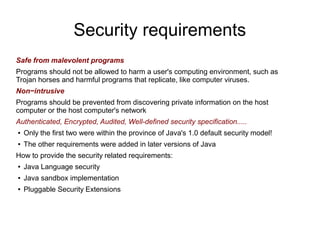 Security requirements
Safe from malevolent programs
Programs should not be allowed to harm a user's computing environment, such as
Trojan horses and harmful programs that replicate, like computer viruses.
Non−intrusive
Programs should be prevented from discovering private information on the host
computer or the host computer's network
Authenticated, Encrypted, Audited, Well-defined security specification.....
●   Only the first two were within the province of Java's 1.0 default security model!
●   The other requirements were added in later versions of Java
How to provide the security related requirements:
●   Java Language security
●   Java sandbox implementation
●   Pluggable Security Extensions
 