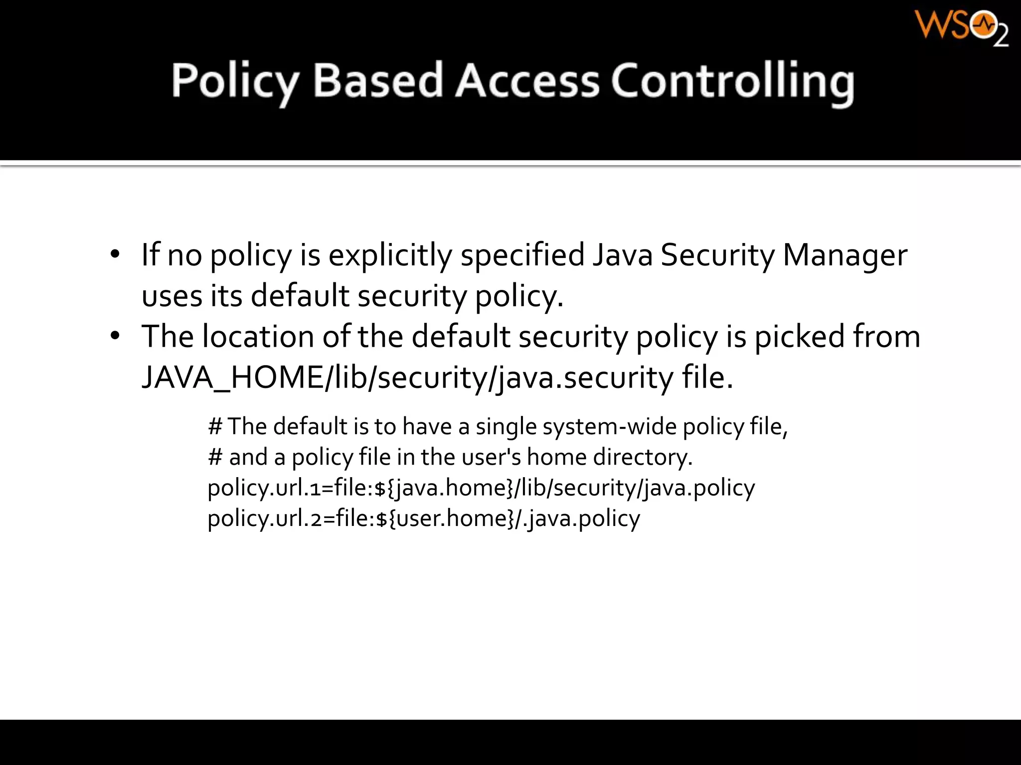 • If no policy is explicitly specified Java Security Manager
uses its default security policy.
• The location of the default security policy is picked from
JAVA_HOME/lib/security/java.security file.
#The default is to have a single system-wide policy file,
# and a policy file in the user's home directory.
policy.url.1=file:${java.home}/lib/security/java.policy
policy.url.2=file:${user.home}/.java.policy
 