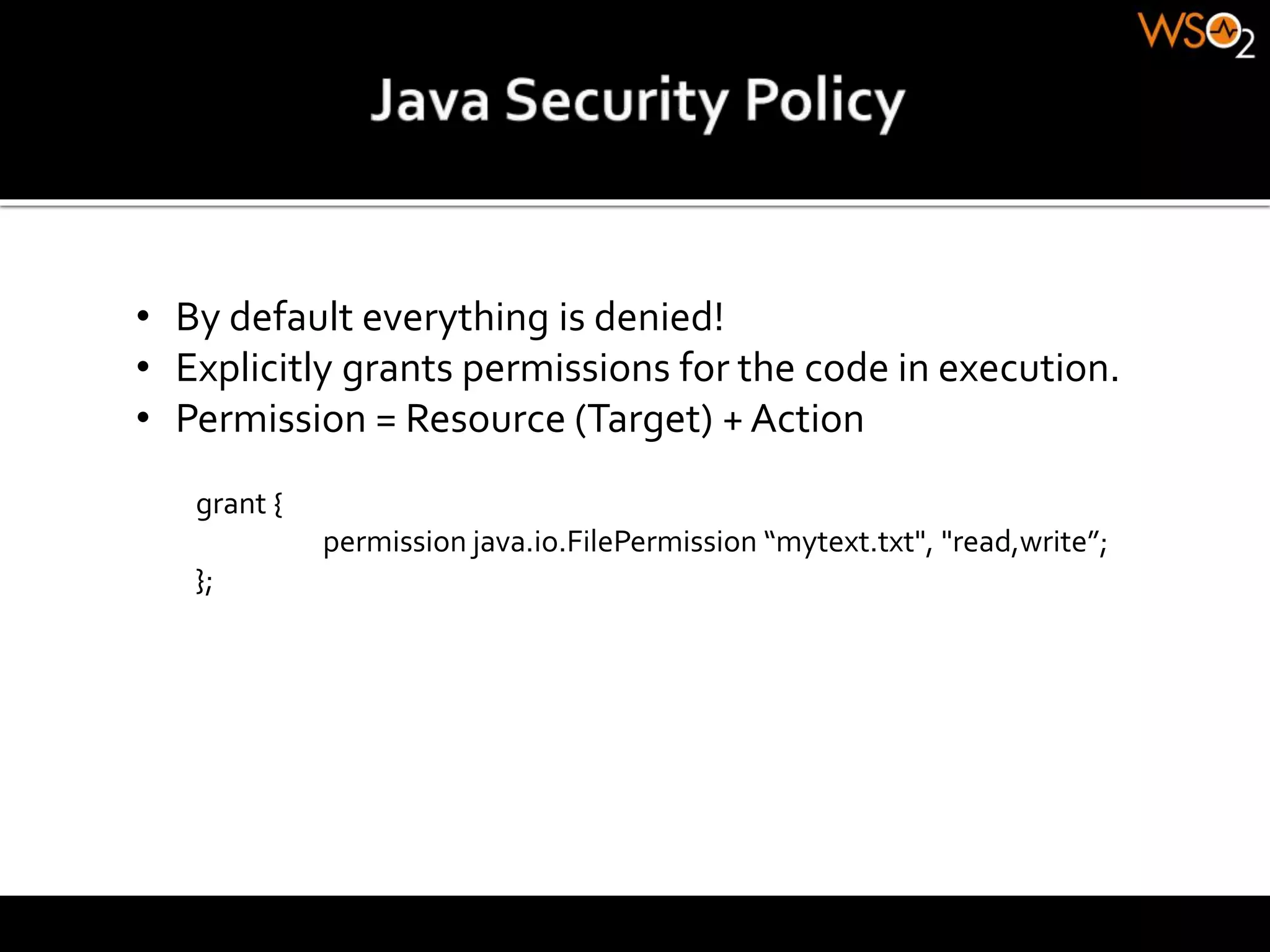 • By default everything is denied!
• Explicitly grants permissions for the code in execution.
• Permission = Resource (Target) + Action
grant {
permission java.io.FilePermission “mytext.txt", "read,write”;
};
 