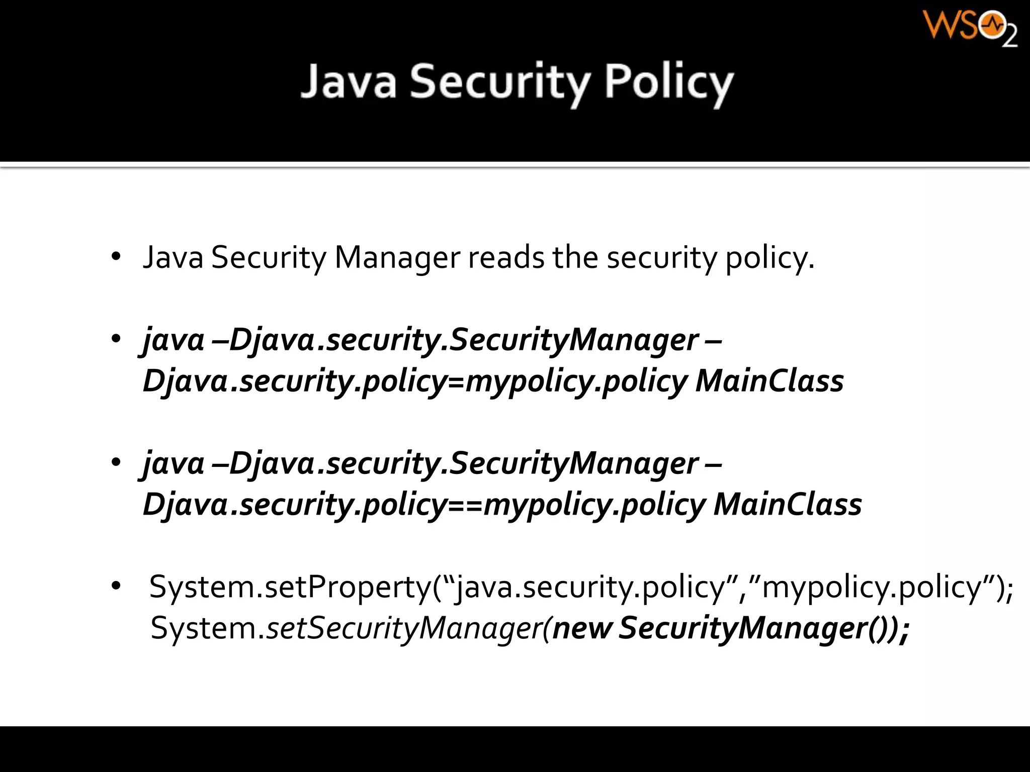 • Java Security Manager reads the security policy.
• java –Djava.security.SecurityManager –
Djava.security.policy=mypolicy.policy MainClass
• java –Djava.security.SecurityManager –
Djava.security.policy==mypolicy.policy MainClass
• System.setProperty(“java.security.policy”,”mypolicy.policy”);
System.setSecurityManager(new SecurityManager());
 