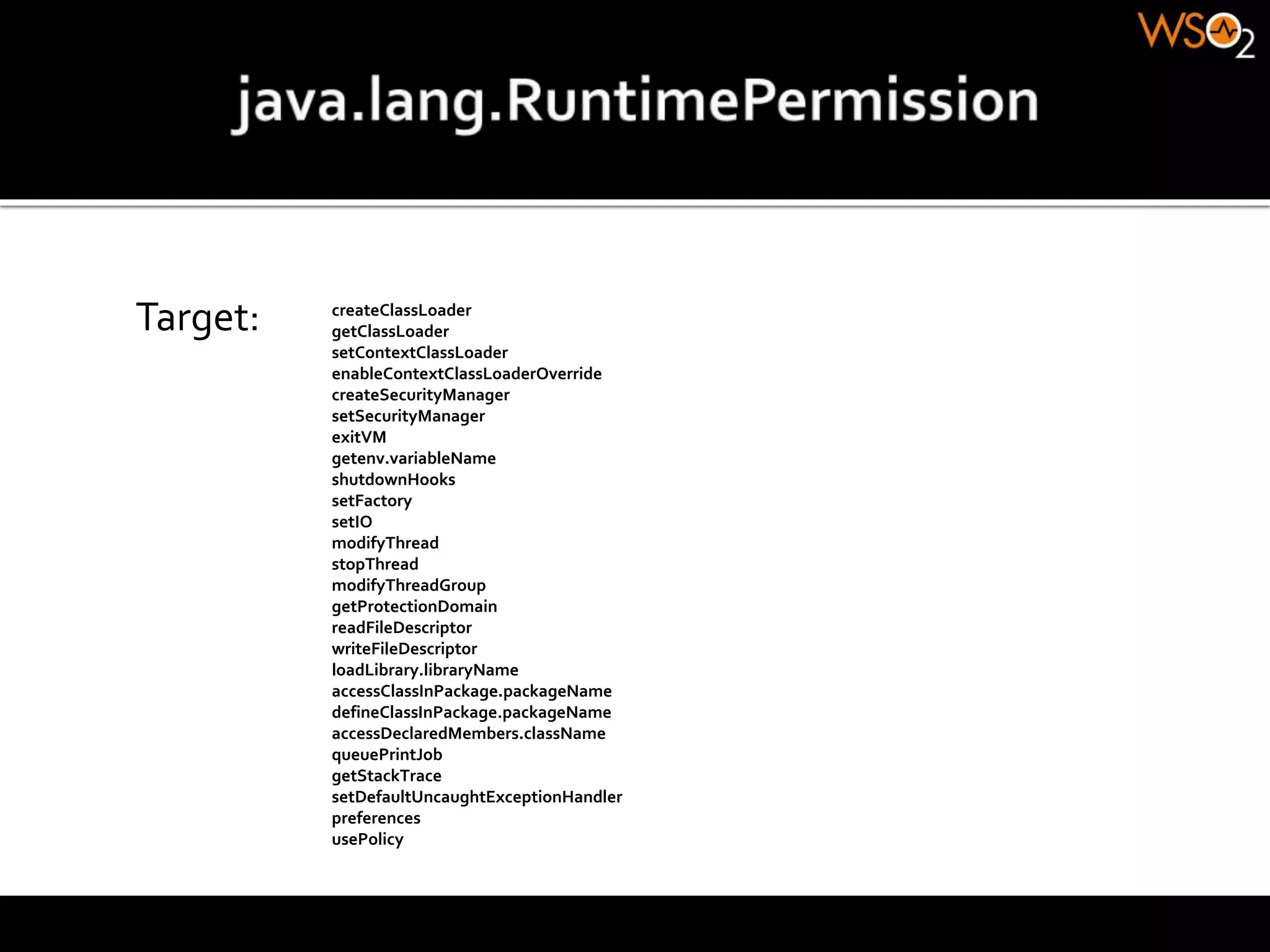 Target: createClassLoader
getClassLoader
setContextClassLoader
enableContextClassLoaderOverride
createSecurityManager
setSecurityManager
exitVM
getenv.variableName
shutdownHooks
setFactory
setIO
modifyThread
stopThread
modifyThreadGroup
getProtectionDomain
readFileDescriptor
writeFileDescriptor
loadLibrary.libraryName
accessClassInPackage.packageName
defineClassInPackage.packageName
accessDeclaredMembers.className
queuePrintJob
getStackTrace
setDefaultUncaughtExceptionHandler
preferences
usePolicy
 