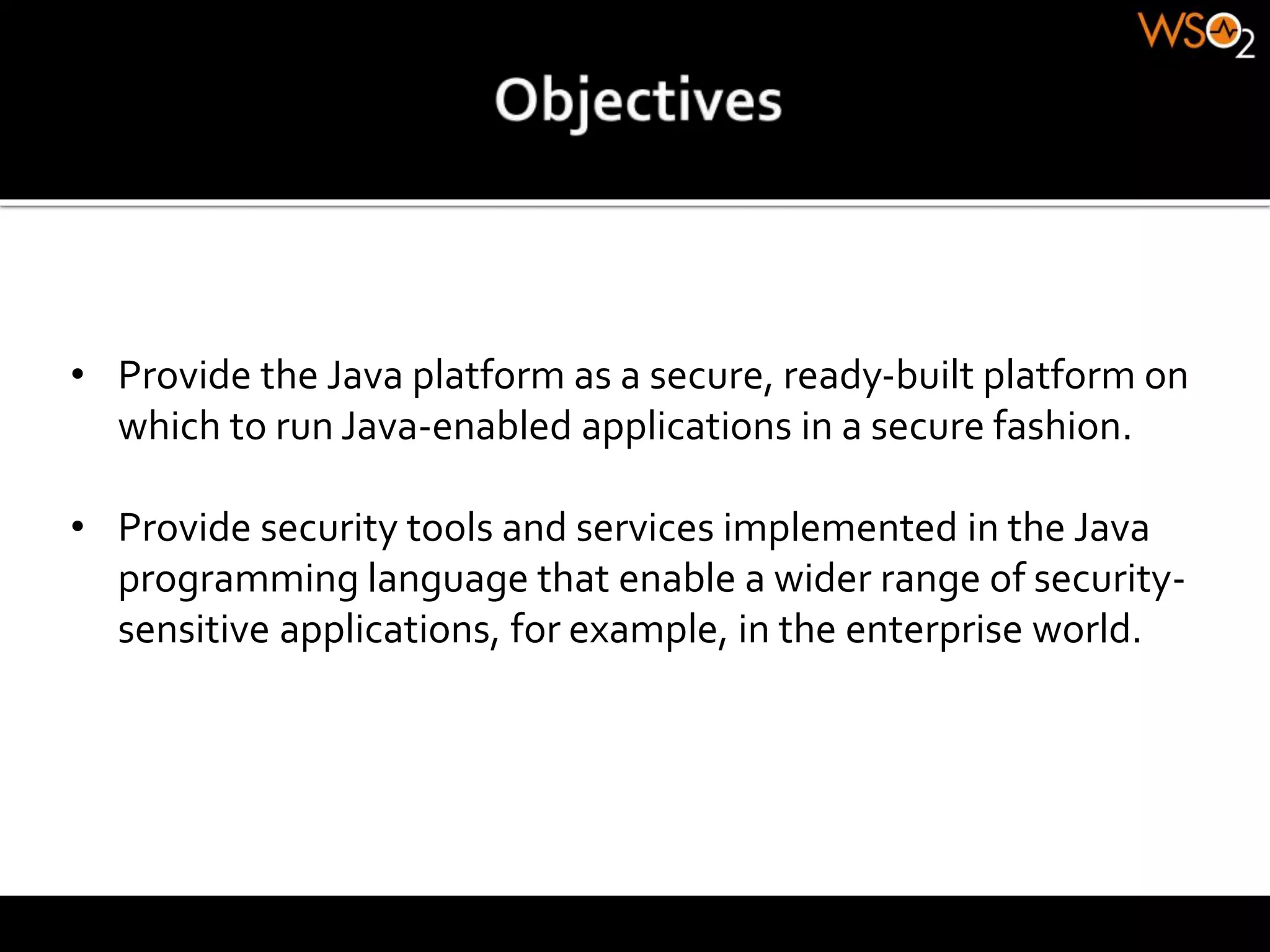 • Provide the Java platform as a secure, ready-built platform on
which to run Java-enabled applications in a secure fashion.
• Provide security tools and services implemented in the Java
programming language that enable a wider range of security-
sensitive applications, for example, in the enterprise world.
 