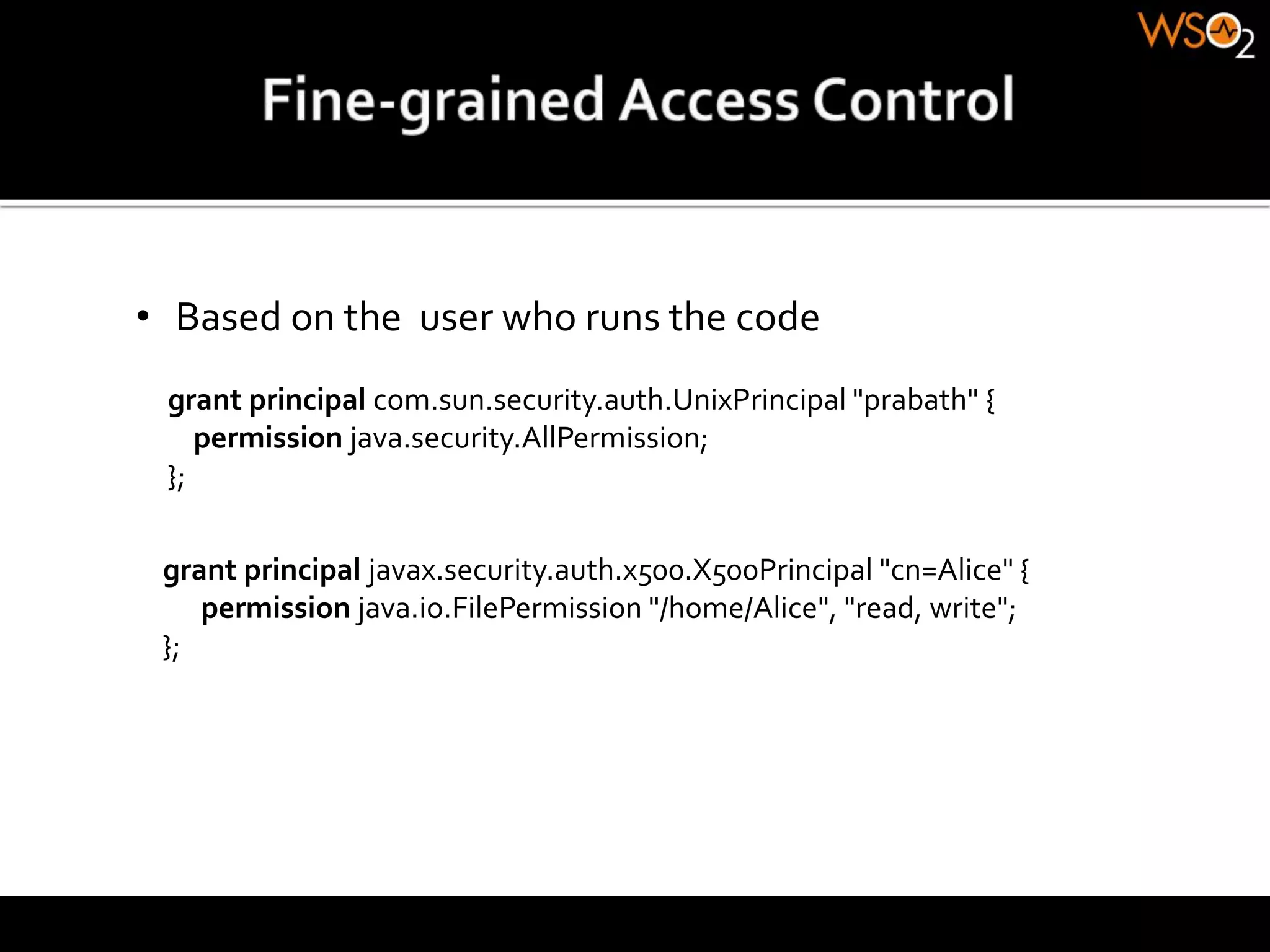 • Based on the user who runs the code
grant principal com.sun.security.auth.UnixPrincipal "prabath" {
permission java.security.AllPermission;
};
grant principal javax.security.auth.x500.X500Principal "cn=Alice" {
permission java.io.FilePermission "/home/Alice", "read, write";
};
 