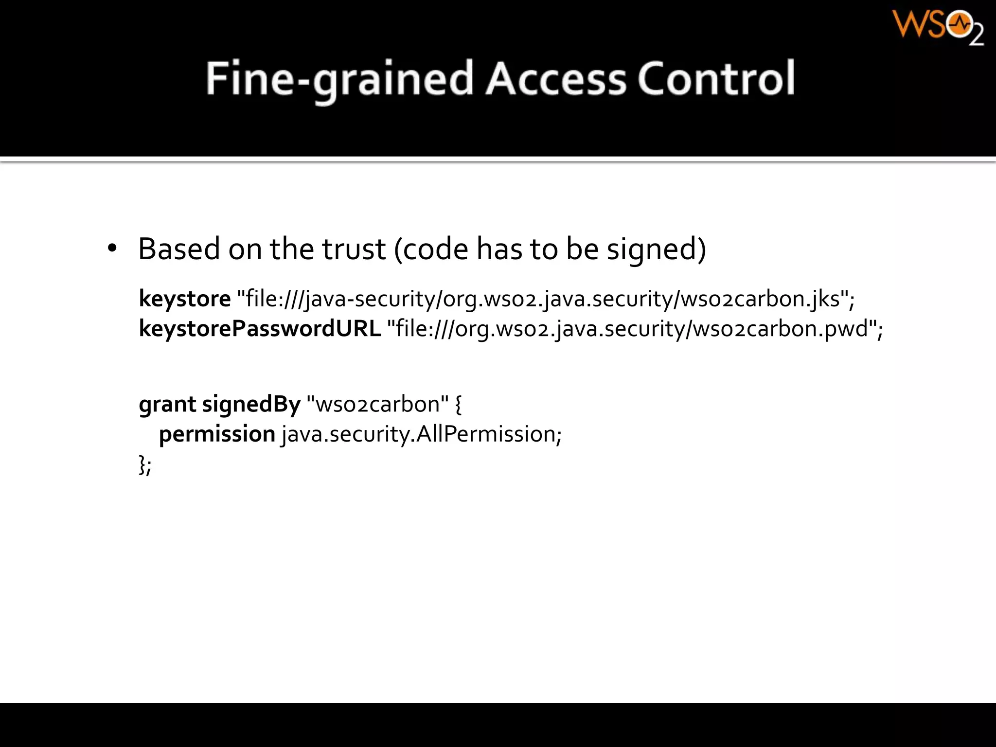 • Based on the trust (code has to be signed)
grant signedBy "wso2carbon" {
permission java.security.AllPermission;
};
keystore "file:///java-security/org.wso2.java.security/wso2carbon.jks";
keystorePasswordURL "file:///org.wso2.java.security/wso2carbon.pwd";
 