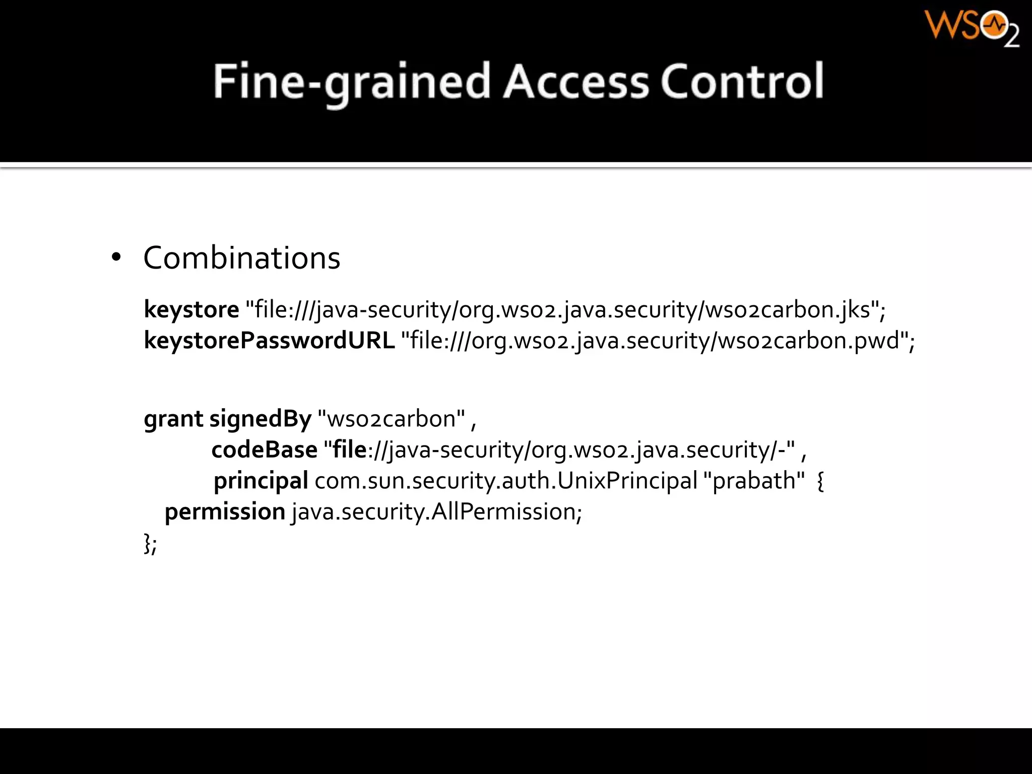 • Combinations
grant signedBy "wso2carbon" ,
codeBase "file://java-security/org.wso2.java.security/-" ,
principal com.sun.security.auth.UnixPrincipal "prabath" {
permission java.security.AllPermission;
};
keystore "file:///java-security/org.wso2.java.security/wso2carbon.jks";
keystorePasswordURL "file:///org.wso2.java.security/wso2carbon.pwd";
 